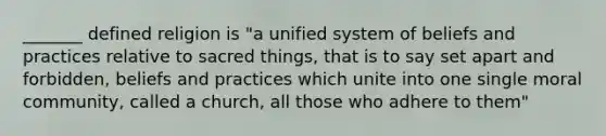 _______ defined religion is "a unified system of beliefs and practices relative to sacred things, that is to say set apart and forbidden, beliefs and practices which unite into one single moral community, called a church, all those who adhere to them"