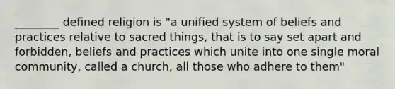 ________ defined religion is "a unified system of beliefs and practices relative to sacred things, that is to say set apart and forbidden, beliefs and practices which unite into one single moral community, called a church, all those who adhere to them"