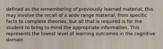 defined as the remembering of previously learned material, this may involve the recall of a wide range material, from specific facts to complete theories, but all that is required is for the student to bring to mind the appropriate information. This represents the lowest level of learning outcomes in the cognitive domain