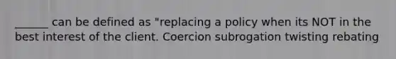 ______ can be defined as "replacing a policy when its NOT in the best interest of the client. Coercion subrogation twisting rebating