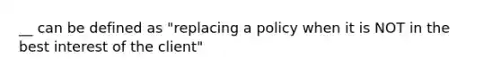 __ can be defined as "replacing a policy when it is NOT in the best interest of the client"