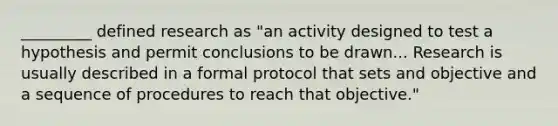 _________ defined research as "an activity designed to test a hypothesis and permit conclusions to be drawn... Research is usually described in a formal protocol that sets and objective and a sequence of procedures to reach that objective."