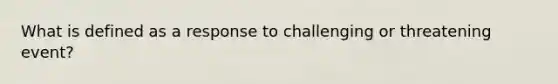 What is defined as a response to challenging or threatening event?