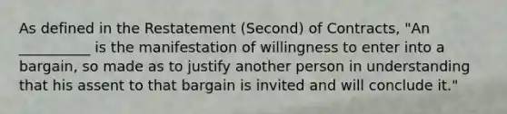 As defined in the Restatement (Second) of Contracts, "An __________ is the manifestation of willingness to enter into a bargain, so made as to justify another person in understanding that his assent to that bargain is invited and will conclude it."