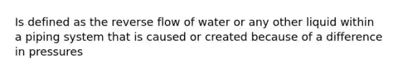 Is defined as the reverse flow of water or any other liquid within a piping system that is caused or created because of a difference in pressures