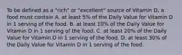 To be defined as a "rich" or "excellent" source of Vitamin D, a food must contain A. at least 5% of the Daily Value for Vitamin D in 1 serving of the food. B. at least 10% of the Daily Value for Vitamin D in 1 serving of the food. C. at least 20% of the Daily Value for Vitamin D in 1 serving of the food. D. at least 30% of the Daily Value for Vitamin D in 1 serving of the food.