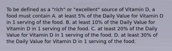 To be defined as a "rich" or "excellent" source of Vitamin D, a food must contain A. at least 5% of the Daily Value for Vitamin D in 1 serving of the food. B. at least 10% of the Daily Value for Vitamin D in 1 serving of the food. C. at least 20% of the Daily Value for Vitamin D in 1 serving of the food. D. at least 30% of the Daily Value for Vitamin D in 1 serving of the food.