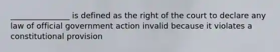 _______________ is defined as the right of the court to declare any law of official government action invalid because it violates a constitutional provision