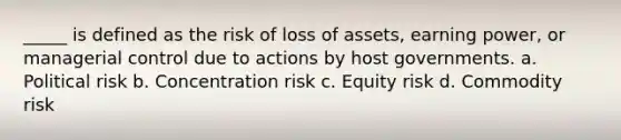 _____ is defined as the risk of loss of assets, earning power, or managerial control due to actions by host governments. a. Political risk b. Concentration risk c. Equity risk d. Commodity risk