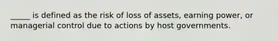 _____ is defined as the risk of loss of assets, earning power, or managerial control due to actions by host governments.