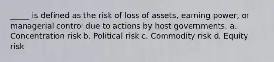 _____ is defined as the risk of loss of assets, earning power, or managerial control due to actions by host governments. a. Concentration risk b. Political risk c. Commodity risk d. Equity risk