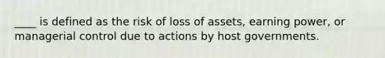 ____ is defined as the risk of loss of assets, earning power, or managerial control due to actions by host governments.