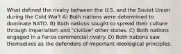 What defined the rivalry between the U.S. and the Soviet Union during the Cold War? A) Both nations were determined to dominate NATO. B) Both nations sought to spread their culture through imperialism and "civilize" other states. C) Both nations engaged in a fierce commercial rivalry. D) Both nations saw themselves as the defenders of important ideological principles.