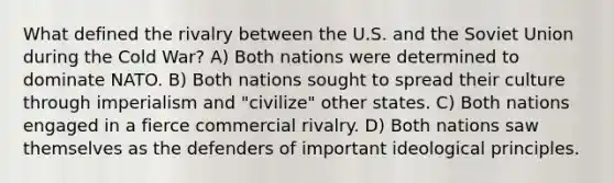 What defined the rivalry between the U.S. and the Soviet Union during the Cold War? A) Both nations were determined to dominate NATO. B) Both nations sought to spread their culture through imperialism and "civilize" other states. C) Both nations engaged in a fierce commercial rivalry. D) Both nations saw themselves as the defenders of important ideological principles.