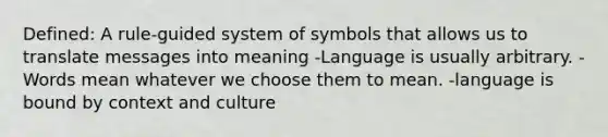 Defined: A rule-guided system of symbols that allows us to translate messages into meaning -Language is usually arbitrary. -Words mean whatever we choose them to mean. -language is bound by context and culture