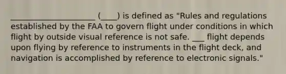 _____________________ (____) is defined as "Rules and regulations established by the FAA to govern flight under conditions in which flight by outside visual reference is not safe. ___ flight depends upon flying by reference to instruments in the flight deck, and navigation is accomplished by reference to electronic signals."