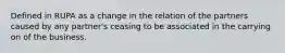 Defined in RUPA as a change in the relation of the partners caused by any partner's ceasing to be associated in the carrying on of the business.