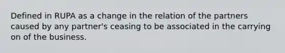 Defined in RUPA as a change in the relation of the partners caused by any partner's ceasing to be associated in the carrying on of the business.