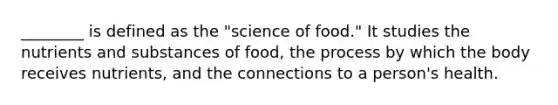 ________ is defined as the "science of food." It studies the nutrients and substances of food, the process by which the body receives nutrients, and the connections to a person's health.