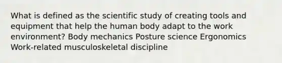 What is defined as the scientific study of creating tools and equipment that help the human body adapt to the work environment? Body mechanics Posture science Ergonomics Work-related musculoskeletal discipline