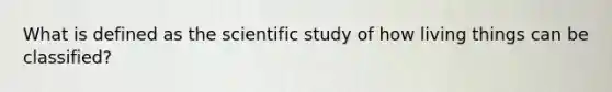 What is defined as the scientific study of how living things can be classified?