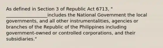 As defined in Section 3 of Republic Act 6713, " __________________includes the National Government the local governments, and all other instrumentalities, agencies or branches of the Republic of the Philippines including government-owned or controlled corporations, and their subsidiaries."