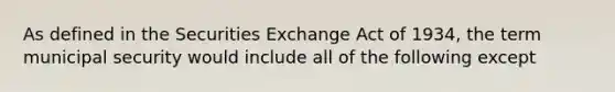 As defined in the Securities Exchange Act of 1934, the term municipal security would include all of the following except