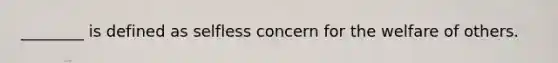 ________ is defined as selfless concern for the welfare of others.