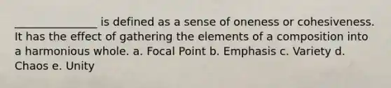 _______________ is defined as a sense of oneness or cohesiveness. It has the effect of gathering the elements of a composition into a harmonious whole. a. Focal Point b. Emphasis c. Variety d. Chaos e. Unity