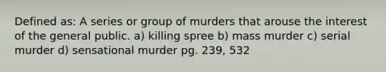 Defined as: A series or group of murders that arouse the interest of the general public. a) killing spree b) mass murder c) serial murder d) sensational murder pg. 239, 532