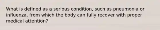 What is defined as a serious condition, such as pneumonia or influenza, from which the body can fully recover with proper medical attention?