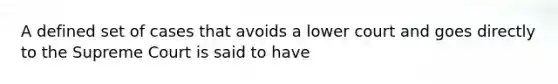 A defined set of cases that avoids a lower court and goes directly to the Supreme Court is said to have