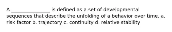 A ________________ is defined as a set of developmental sequences that describe the unfolding of a behavior over time. a. risk factor b. trajectory c. continuity d. relative stability