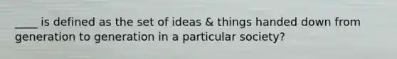 ____ is defined as the set of ideas & things handed down from generation to generation in a particular society?