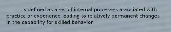 ______ is defined as a set of internal processes associated with practice or experience leading to relatively permanent changes in the capability for skilled behavior.