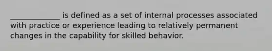 _____________ is defined as a set of internal processes associated with practice or experience leading to relatively permanent changes in the capability for skilled behavior.