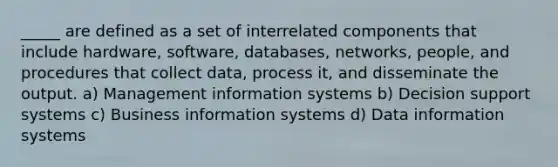 _____ are defined as a set of interrelated components that include hardware, software, databases, networks, people, and procedures that collect data, process it, and disseminate the output. a) Management information systems b) Decision support systems c) Business information systems d) Data information systems