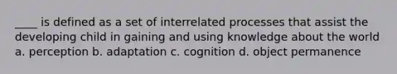 ____ is defined as a set of interrelated processes that assist the developing child in gaining and using knowledge about the world a. perception b. adaptation c. cognition d. object permanence