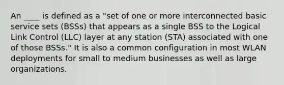 An ____ is defined as a "set of one or more interconnected basic service sets (BSSs) that appears as a single BSS to the Logical Link Control (LLC) layer at any station (STA) associated with one of those BSSs." It is also a common configuration in most WLAN deployments for small to medium businesses as well as large organizations.