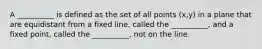 A __________ is defined as the set of all points (x,y) in a plane that are equidistant from a fixed line, called the __________, and a fixed point, called the __________, not on the line.