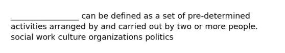 _________________ can be defined as a set of pre-determined activities arranged by and carried out by two or more people. social work culture organizations politics