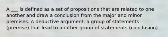 A ___ is defined as a set of propositions that are related to one another and draw a conclusion from the major and minor premises. A deductive argument, a group of statements (premise) that lead to another group of statements (conclusion)