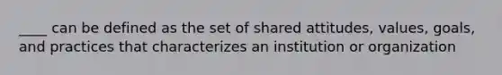 ____ can be defined as the set of shared attitudes, values, goals, and practices that characterizes an institution or organization