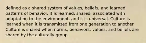 defined as a shared system of values, beliefs, and learned patterns of behavior. It is learned, shared, associated with adaptation to the environment, and it is universal. Culture is learned when it is transmitted from one generation to another. Culture is shared when norms, behaviors, values, and beliefs are shared by the culturally group.