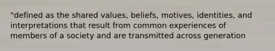 "defined as the shared values, beliefs, motives, identities, and interpretations that result from common experiences of members of a society and are transmitted across generation