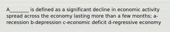 A________ is defined as a significant decline in economic activity spread across the economy lasting more than a few months; a-recession b-depression c-economic deficit d-regressive economy