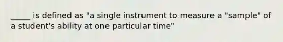 _____ is defined as "a single instrument to measure a "sample" of a student's ability at one particular time"