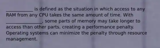 ____________ is defined as the situation in which access to any RAM from any CPU takes the same amount of time. With ________________, some parts of memory may take longer to access than other parts, creating a performance penalty. Operating systems can minimize the penalty through resource management.