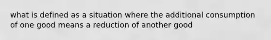 what is defined as a situation where the additional consumption of one good means a reduction of another good