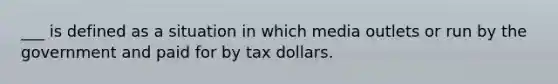 ___ is defined as a situation in which media outlets or run by the government and paid for by tax dollars.